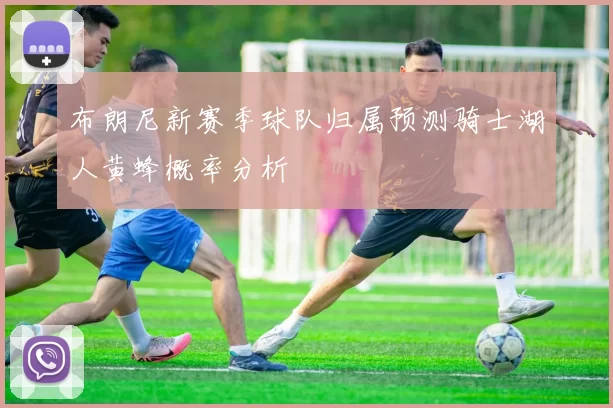 布朗尼新赛季球队归属预测骑士湖人黄蜂概率分析