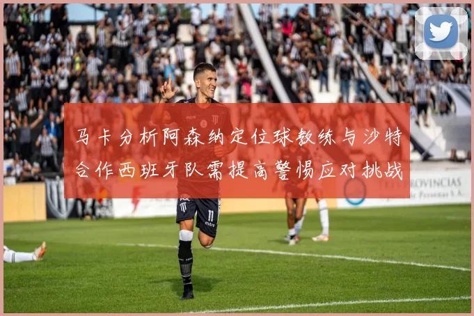 马卡分析阿森纳定位球教练与沙特合作西班牙队需提高警惕应对挑战