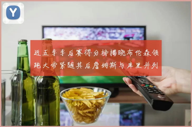 近五季季后赛得分榜揭晓布伦森领跑大帝紧随其后詹姆斯与库里并列第四