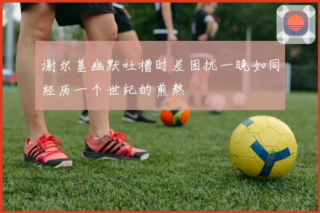 谢尔基幽默吐槽时差困扰一晚如同经历一个世纪的煎熬