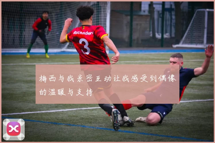 梅西与我亲密互动让我感受到偶像的温暖与支持